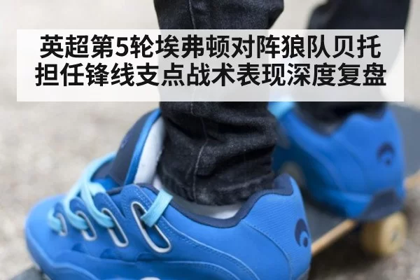 英超第5轮埃弗顿对阵狼队贝托担任锋线支点战术表现深度复盘